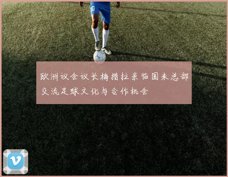 欧洲议会议长梅措拉亲临国米总部交流足球文化与合作机会