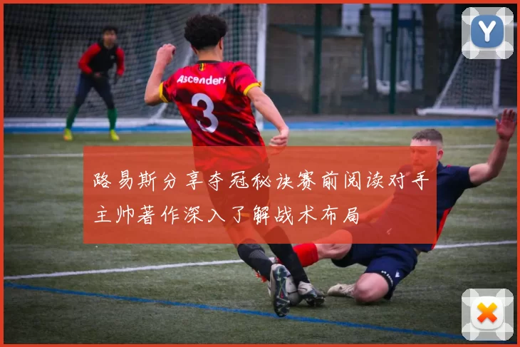 路易斯分享夺冠秘诀赛前阅读对手主帅著作深入了解战术布局