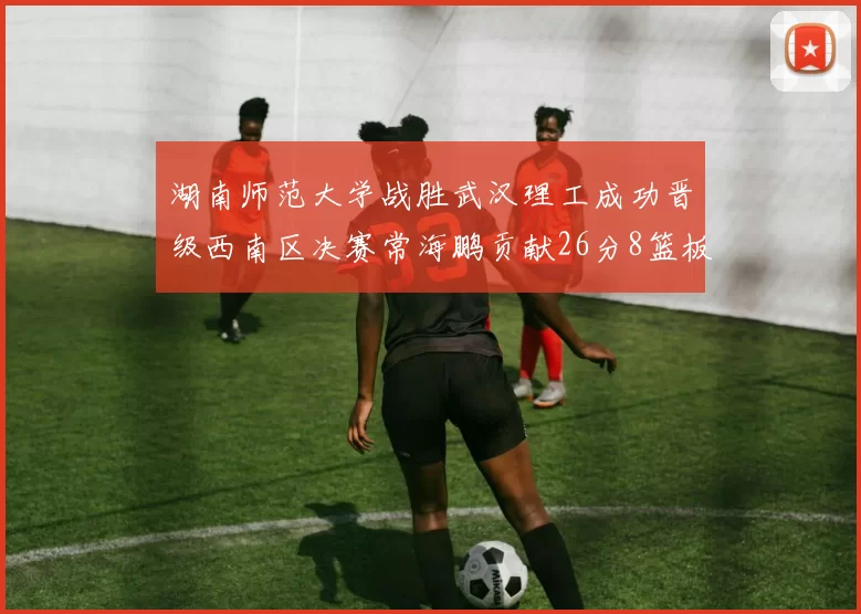 湖南师范大学战胜武汉理工成功晋级西南区决赛常海鹏贡献26分8篮板韩雨琛得21分