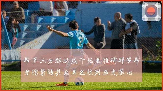 希罗三分球达成千记里程碑邓罗希尔德紧随其后库里位列历史第七