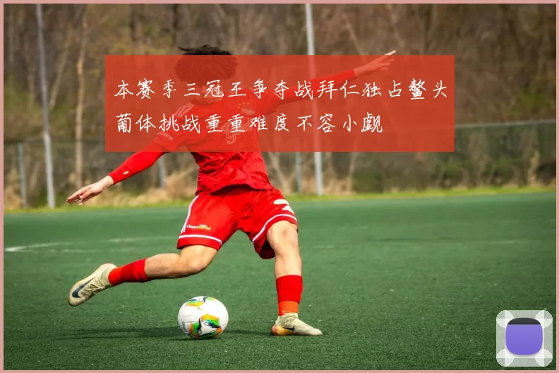本赛季三冠王争夺战拜仁独占鳌头葡体挑战重重难度不容小觑