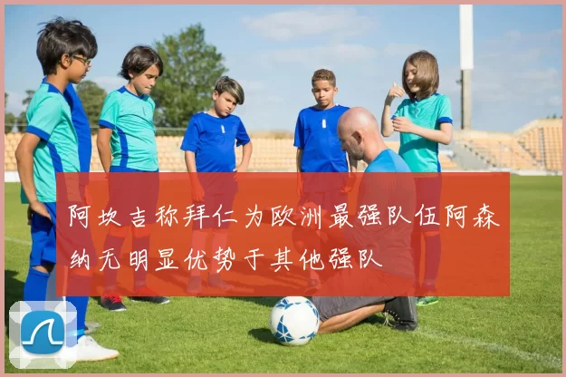 阿坎吉称拜仁为欧洲最强队伍阿森纳无明显优势于其他强队