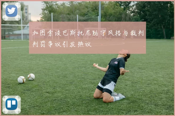 加图索谈巴斯托尼防守风格与裁判判罚争议引发热议