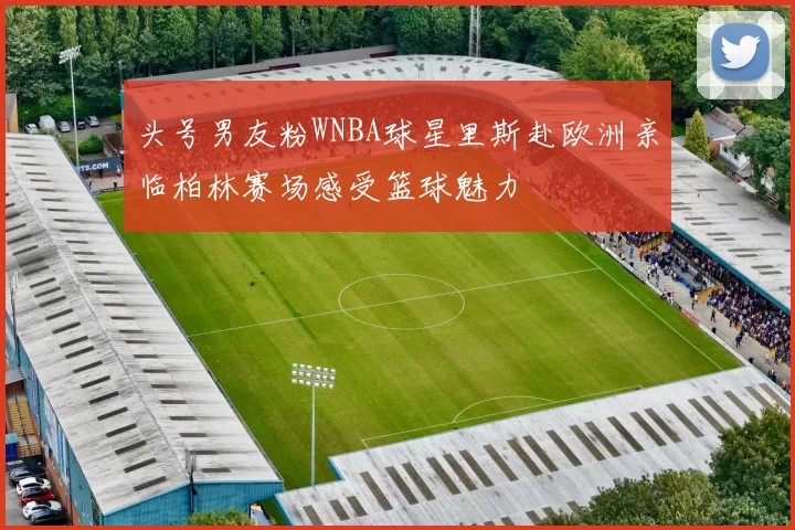 头号男友粉WNBA球星里斯赴欧洲亲临柏林赛场感受篮球魅力