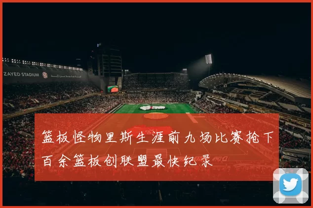 篮板怪物里斯生涯前九场比赛抢下百余篮板创联盟最快纪录