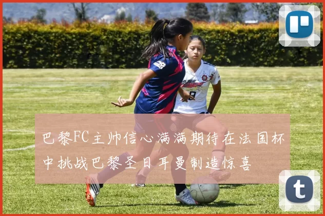巴黎FC主帅信心满满期待在法国杯中挑战巴黎圣日耳曼制造惊喜
