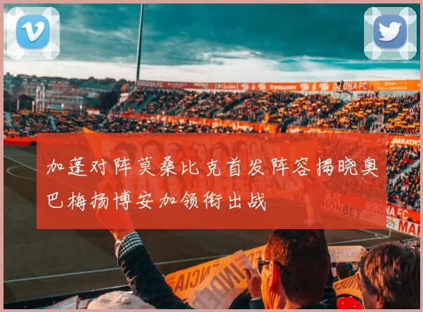 加蓬对阵莫桑比克首发阵容揭晓奥巴梅扬博安加领衔出战