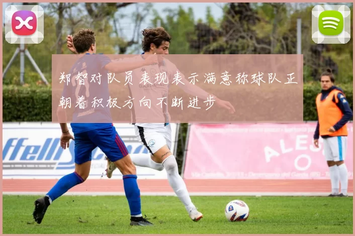 郑智对队员表现表示满意称球队正朝着积极方向不断进步