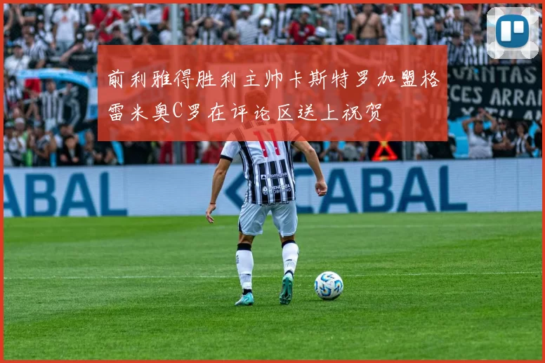 前利雅得胜利主帅卡斯特罗加盟格雷米奥C罗在评论区送上祝贺