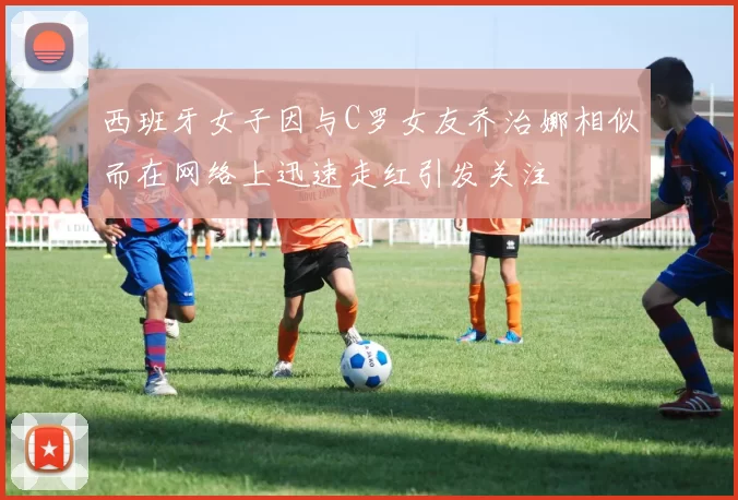 西班牙女子因与C罗女友乔治娜相似而在网络上迅速走红引发关注