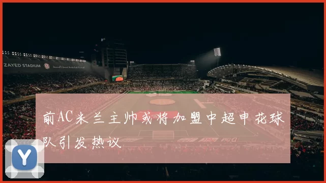 前AC米兰主帅或将加盟中超申花球队引发热议