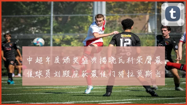 中超年度颁奖盛典揭晓瓦科荣膺最佳球员刘殿座获最佳门将拉莫斯当选最佳教练