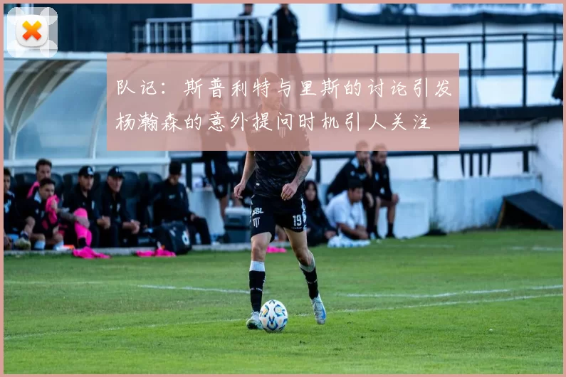 队记：斯普利特与里斯的讨论引发杨瀚森的意外提问时机引人关注