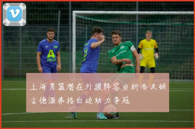 上海男篮潜在外援阵容分析洛夫顿古德温弗格白边助力争冠