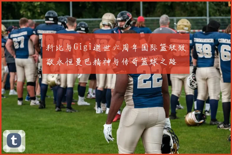 科比与Gigi逝世六周年国际篮联致敬永恒曼巴精神与传奇篮球之路