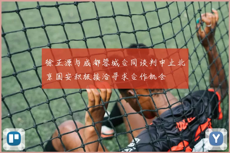 徐正源与成都蓉城合同谈判中止北京国安积极接洽寻求合作机会