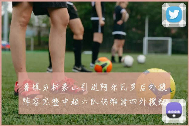 鲁媒分析泰山引进阿尔瓦罗后外援阵容完整中超六队仍维持四外援配置